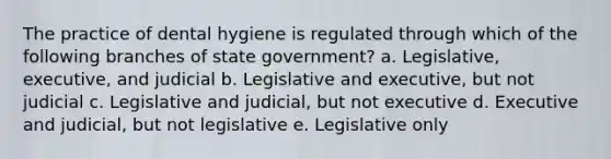 The practice of dental hygiene is regulated through which of the following branches of state government? a. Legislative, executive, and judicial b. Legislative and executive, but not judicial c. Legislative and judicial, but not executive d. Executive and judicial, but not legislative e. Legislative only