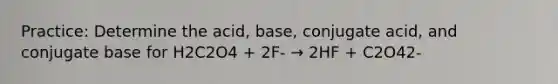 Practice: Determine the acid, base, conjugate acid, and conjugate base for H2C2O4 + 2F- → 2HF + C2O42-