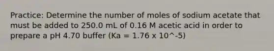 Practice: Determine the number of moles of sodium acetate that must be added to 250.0 mL of 0.16 M acetic acid in order to prepare a pH 4.70 buffer (Ka = 1.76 x 10^-5)