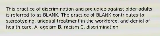 This practice of discrimination and prejudice against older adults is referred to as BLANK. The practice of BLANK contributes to stereotyping, unequal treatment in the workforce, and denial of health care. A. ageism B. racism C. discrimination