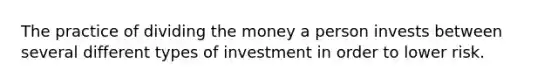 The practice of dividing the money a person invests between several different types of investment in order to lower risk.