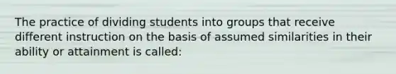 The practice of dividing students into groups that receive different instruction on the basis of assumed similarities in their ability or attainment is called: