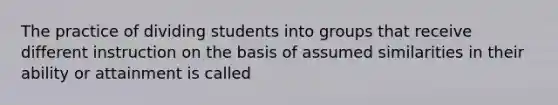 The practice of dividing students into groups that receive different instruction on the basis of assumed similarities in their ability or attainment is called