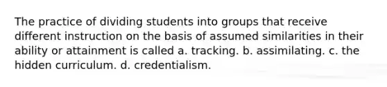 The practice of dividing students into groups that receive different instruction on the basis of assumed similarities in their ability or attainment is called a. tracking. b. assimilating. c. the hidden curriculum. d. credentialism.