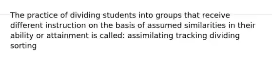 The practice of dividing students into groups that receive different instruction on the basis of assumed similarities in their ability or attainment is called: assimilating tracking dividing sorting