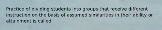 Practice of dividing students into groups that receive different instruction on the basis of assumed similarities in their ability or attainment is called