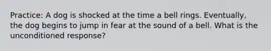 Practice: A dog is shocked at the time a bell rings. Eventually, the dog begins to jump in fear at the sound of a bell. What is the unconditioned response?