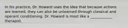 In his practice, Dr. Howard uses the idea that because actions are learned, they can also be unlearned through classical and operant conditioning. Dr. Howard is most like a ____________ therapist.