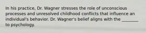 In his practice, Dr. Wagner stresses the role of unconscious processes and unresolved childhood conflicts that influence an individual's behavior. Dr. Wagner's belief aligns with the ________ to psychology.