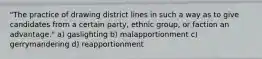 "The practice of drawing district lines in such a way as to give candidates from a certain party, ethnic group, or faction an advantage." a) gaslighting b) malapportionment c) gerrymandering d) reapportionment