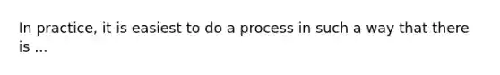 In practice, it is easiest to do a process in such a way that there is ...