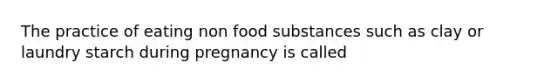 The practice of eating non food substances such as clay or laundry starch during pregnancy is called