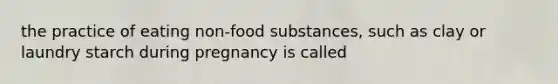 the practice of eating non-food substances, such as clay or laundry starch during pregnancy is called