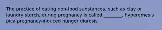 The practice of eating non-food substances, such as clay or laundry starch, during pregnancy is called ________. hyperemesis pica pregnancy-induced hunger diuresis