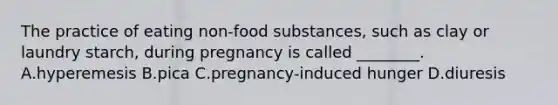 The practice of eating non-food substances, such as clay or laundry starch, during pregnancy is called ________. A.hyperemesis B.pica C.pregnancy-induced hunger D.diuresis