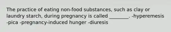 The practice of eating non-food substances, such as clay or laundry starch, during pregnancy is called ________. -hyperemesis -pica -pregnancy-induced hunger -diuresis