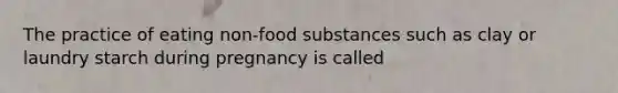 The practice of eating non-food substances such as clay or laundry starch during pregnancy is called