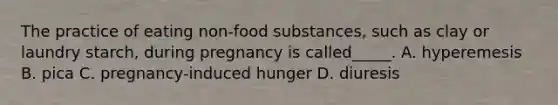 The practice of eating non-food substances, such as clay or laundry starch, during pregnancy is called_____. A. hyperemesis B. pica C. pregnancy-induced hunger D. diuresis