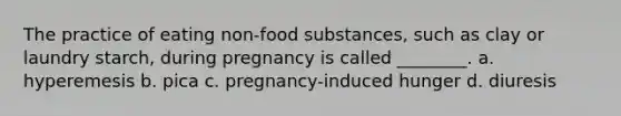 The practice of eating non-food substances, such as clay or laundry starch, during pregnancy is called ________. a. hyperemesis b. pica c. pregnancy-induced hunger d. diuresis