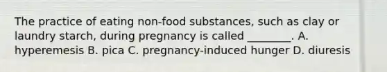 The practice of eating non-food substances, such as clay or laundry starch, during pregnancy is called ________. A. hyperemesis B. pica C. pregnancy-induced hunger D. diuresis