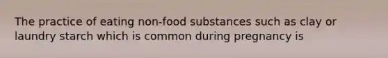 The practice of eating non-food substances such as clay or laundry starch which is common during pregnancy is