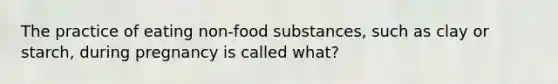 The practice of eating non-food substances, such as clay or starch, during pregnancy is called what?