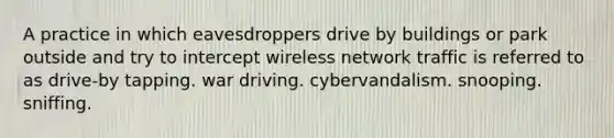 A practice in which eavesdroppers drive by buildings or park outside and try to intercept wireless network traffic is referred to as drive-by tapping. war driving. cybervandalism. snooping. sniffing.