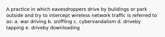 A practice in which eavesdroppers drive by buildings or park outside and try to intercept wireless network traffic is referred to as: a. war driving b. sniffling c. cybervandalism d. driveby tapping e. driveby downloading