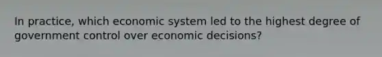 In practice, which economic system led to the highest degree of government control over economic decisions?