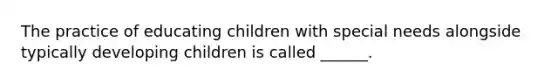 The practice of educating children with special needs alongside typically developing children is called ______.