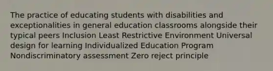 The practice of educating students with disabilities and exceptionalities in general education classrooms alongside their typical peers Inclusion Least Restrictive Environment Universal design for learning Individualized Education Program Nondiscriminatory assessment Zero reject principle