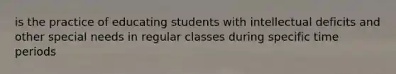 is the practice of educating students with intellectual deficits and other special needs in regular classes during specific time periods