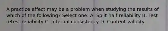 A practice effect may be a problem when studying the results of which of the following? Select one: A. Split-half reliability B. Test-retest reliability C. Internal consistency D. Content validity