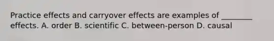 Practice effects and carryover effects are examples of ________ effects. A. order B. scientific C. between-person D. causal