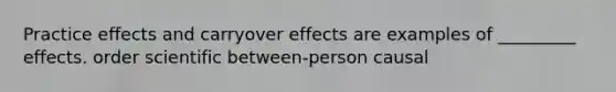 Practice effects and carryover effects are examples of _________ effects. order scientific between-person causal