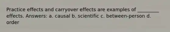 Practice effects and carryover effects are examples of _________ effects. Answers: a. causal b. scientific c. between-person d. order