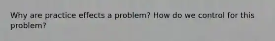 Why are practice effects a problem? How do we control for this problem?