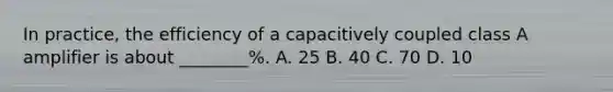 In practice, the efficiency of a capacitively coupled class A amplifier is about ________%. A. 25 B. 40 C. 70 D. 10