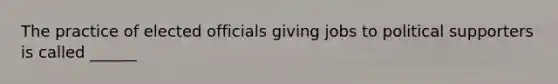 The practice of elected officials giving jobs to political supporters is called ______