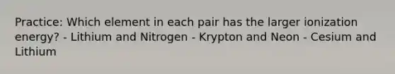 Practice: Which element in each pair has the larger ionization energy? - Lithium and Nitrogen - Krypton and Neon - Cesium and Lithium