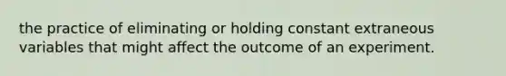 the practice of eliminating or holding constant extraneous variables that might affect the outcome of an experiment.