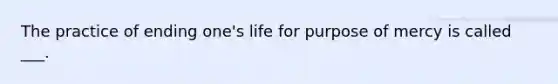 The practice of ending one's life for purpose of mercy is called ___.