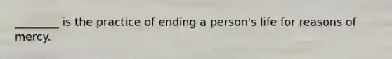 ________ is the practice of ending a person's life for reasons of mercy.