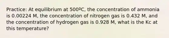 Practice: At equilibrium at 500ºC, the concentration of ammonia is 0.00224 M, the concentration of nitrogen gas is 0.432 M, and the concentration of hydrogen gas is 0.928 M, what is the Kc at this temperature?