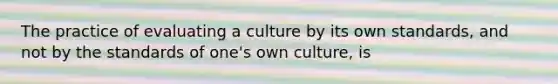 The practice of evaluating a culture by its own standards, and not by the standards of one's own culture, is