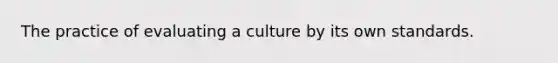 The practice of evaluating a culture by its own standards.