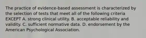 The practice of evidence-based assessment is characterized by the selection of tests that meet all of the following criteria EXCEPT A. strong clinical utility. B. acceptable reliability and validity. C. sufficient normative data. D. endorsement by the American Psychological Association.