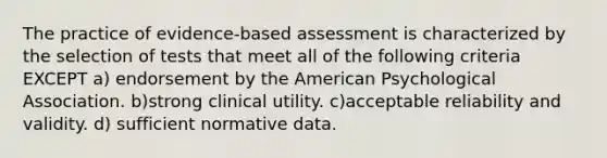 The practice of evidence-based assessment is characterized by the selection of tests that meet all of the following criteria EXCEPT a) endorsement by the American Psychological Association. b)strong clinical utility. c)acceptable reliability and validity. d) sufficient normative data.