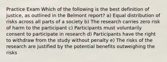 Practice Exam Which of the following is the best definition of justice, as outlined in the Belmont report? a) Equal distribution of risks across all parts of a society b) The research carries zero risk of harm to the participant c) Participants must voluntarily consent to participate in research d) Participants have the right to withdraw from the study without penalty e) The risks of the research are justified by the potential benefits outweighing the risks