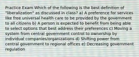 Practice Exam Which of the following is the best definition of "liberalization" as discussed in class? a) A preference for services like free universal health care to be provided by the government to all citizens b) A person is expected to benefit from being able to select options that best address their preferences c) Moving a system from central government control to ownership by individual companies/organizations d) Shifting power from central government to regional offices e) Decreasing government regulation